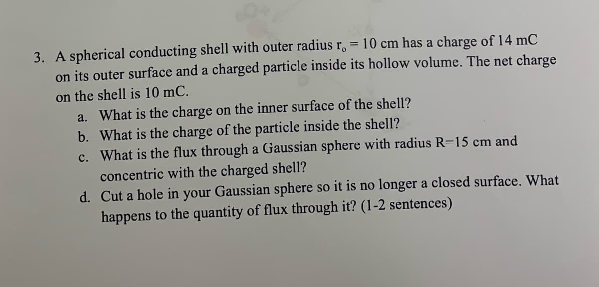 3. A spherical conducting shell with outer radius r. = 10 cm has a charge of 14 mC
on its outer surface and a charged particle inside its hollow volume. The net charge
on the shell is 10 mC.
a. What is the charge on the inner surface of the shell?
b. What is the charge of the particle inside the shell?
c. What is the flux through a Gaussian sphere with radius R=15 cm and
concentric with the charged shell?
d. Cut a hole in your Gaussian sphere so it is no longer a closed surface. What
happens to the quantity of flux through it? (1-2 sentences)