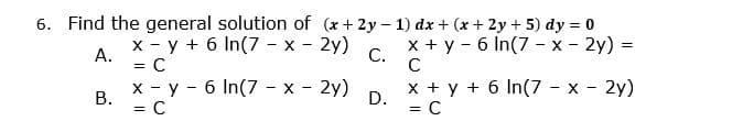 6. Find the general solution of (x+ 2y- 1) dx + (x + 2y + 5) dy = 0
x - y + 6 In(7 - x - 2y)
А.
x + y - 6 In(7 - x - 2y) =
C.
= C
x - y - 6 In(7 - x - 2y)
В.
x + y + 6 In(7 - x - 2y)
D.
= C
