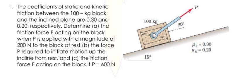 1. The coefficients of static and kinetic
friction between the 100 - kg block
and the inclined plane are 0.30 and
0.20, respectively. Determine (a) the
friction force F acting on the block
when P is applied with a magnitude of
200 N to the block at rest (b) the force
P required to initiate motion up the
incline from rest, and (c) the friction
force F acting on the block if P = 600 N
P
100 kg
20°
H = 0.30
H = 0.20
15°
