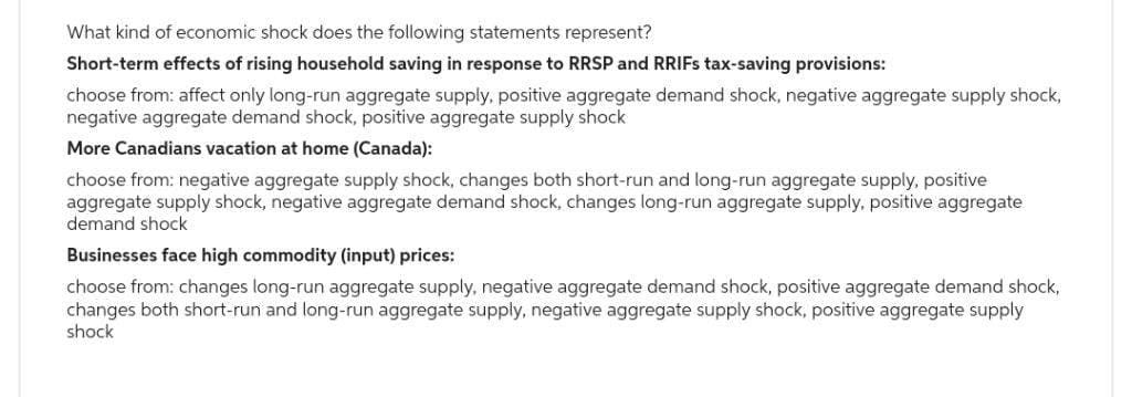 What kind of economic shock does the following statements represent?
Short-term effects of rising household saving in response to RRSP and RRIFs tax-saving provisions:
choose from: affect only long-run aggregate supply, positive aggregate demand shock, negative aggregate supply shock,
negative aggregate demand shock, positive aggregate supply shock
More Canadians vacation at home (Canada):
choose from: negative aggregate supply shock, changes both short-run and long-run aggregate supply, positive
aggregate supply shock, negative aggregate demand shock, changes long-run aggregate supply, positive aggregate
demand shock
Businesses face high commodity (input) prices:
choose from: changes long-run aggregate supply, negative aggregate demand shock, positive aggregate demand shock,
changes both short-run and long-run aggregate supply, negative aggregate supply shock, positive aggregate supply
shock