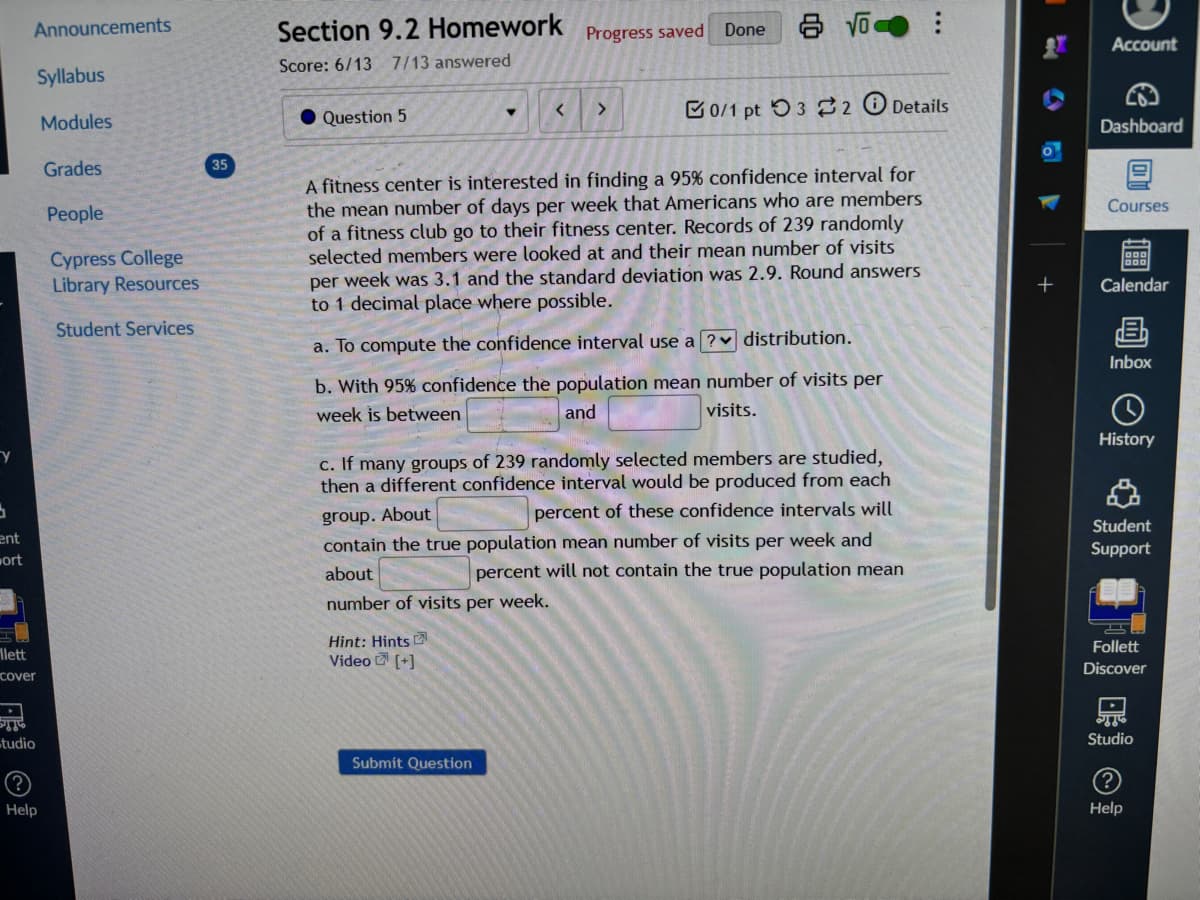 Announcements
Section 9.2 Homework Progress saved
Score: 6/13 7/13 answered
Done
C
Account
Syllabus
Modules
Grades
35
People
Cypress College
Library Resources
Student Services
Question 5
< >
0/1 pt 3 2 Details
€
Dashboard
A fitness center is interested in finding a 95% confidence interval for
the mean number of days per week that Americans who are members
of a fitness club go to their fitness center. Records of 239 randomly
selected members were looked at and their mean number of visits
per week was 3.1 and the standard deviation was 2.9. Round answers
to 1 decimal place where possible.
a. To compute the confidence interval use a ? distribution.
b. With 95% confidence the population mean number of visits per
week is between
+
01
Courses
Calendar
B
Inbox
and
visits.
History
Y
ent
wort
c. If many groups of 239 randomly selected members are studied,
then a different confidence interval would be produced from each
group. About
percent of these confidence intervals will
contain the true population mean number of visits per week and
about
percent will not contain the true population mean
Student
Support
number of visits per week.
Hint: Hints
llett
cover
Video [+]
Follett
Discover
Studio
Help
Submit Question
Studio
?
Help