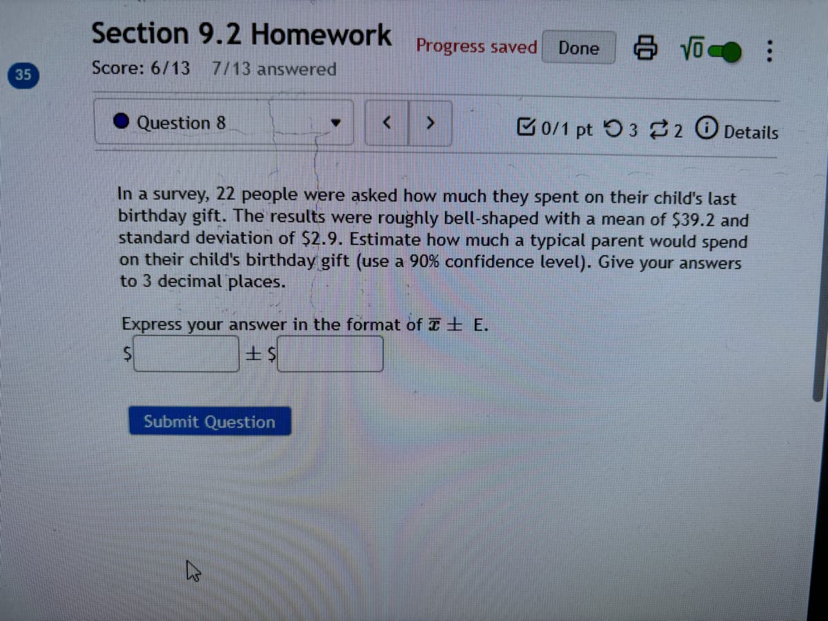 Section 9.2 Homework
Progress saved
Done
80
8 √ ❤ ⠀
Score: 6/13 7/13 answered
35
Question 8
<
>
0/1 pt 3 2 Details
In a survey, 22 people were asked how much they spent on their child's last
birthday gift. The results were roughly bell-shaped with a mean of $39.2 and
standard deviation of $2.9. Estimate how much a typical parent would spend
on their child's birthday gift (use a 90% confidence level). Give your answers
to 3 decimal places.
Express your answer in the format of E.
Submit Question
13