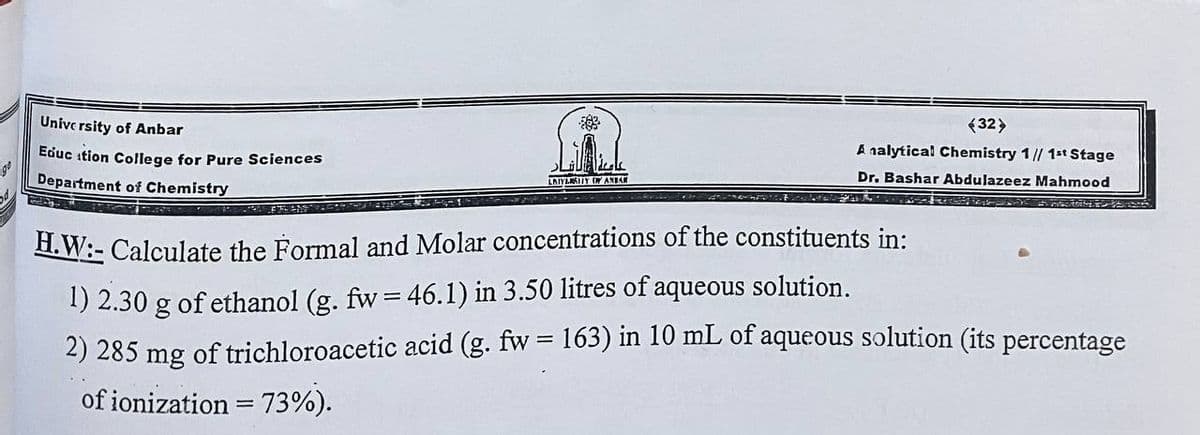 Unive rsity of Anbar
(32>
Educ ition College for Pure Sciences
A nalytical Chemistry 1// 1st Stage
Department of Chemistry
Dr. Bashar Abdulazeez Mahmood
LAIYLAIY W AXEAN
H. W:- Calculate the Formal and Molar concentrations of the constituents in:
1) 2.30 g of ethanol (g. fw= 46.1) in 3.50 litres of aqueous solution.
2) 285 mg of trichloroacetic acid (g. fw = 163) in 10 mL of aqueous solution (its percentage
of ionization = 73%).
