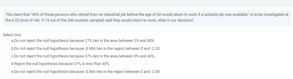 The claim that "40% of those persons who retired from an industrial job before the age of 60 would return to work if a suitable job was available," is to be investigated at
the 0.02 level of risk. If 74 out of the 200 workers sampled said they would return to work, what is our decision?
Select one:
a.Do not reject the null hypothesis because 27% lies in the area between 2% and 40%
b.Do not reject the null hypothesis because -0.866 lies in the region between 0 and-2.33
c.Do not reject the null hypothesis because 37% lies in the area between 0% and 40%
d.Reject the null hypothesis because 37% is less than 40%
e.Do not reject the null hypothesis because -0.866 lies in the region between 0 and -2.58
