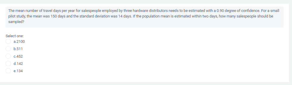 The mean number of travel days per year for salespeople employed by three hardware distributors needs to be estimated with a 0.90 degree of confidence. For a small
pilot study, the mean was 150 days and the standard deviation was 14 days. If the population mean is estimated within two days, how many salespeople should be
sampled?
Select one:
a.2100
b.511
c.452
d.142
e.134
