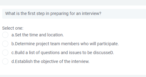 What is the first step in preparing for an interview?
Select one:
a.Set the time and location.
b.Determine project team members who will participate.
c.Build a list of questions and issues to be discusseD.
d.Establish the objective of the interview.

