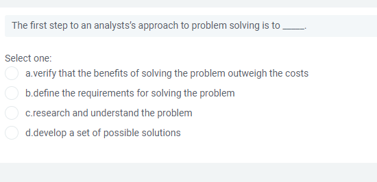 The first step to an analysts's approach to problem solving is to
Select one:
a.verify that the benefits of solving the problem outweigh the costs
b.define the requirements for solving the problem
c.research and understand the problem
d.develop a set of possible solutions
