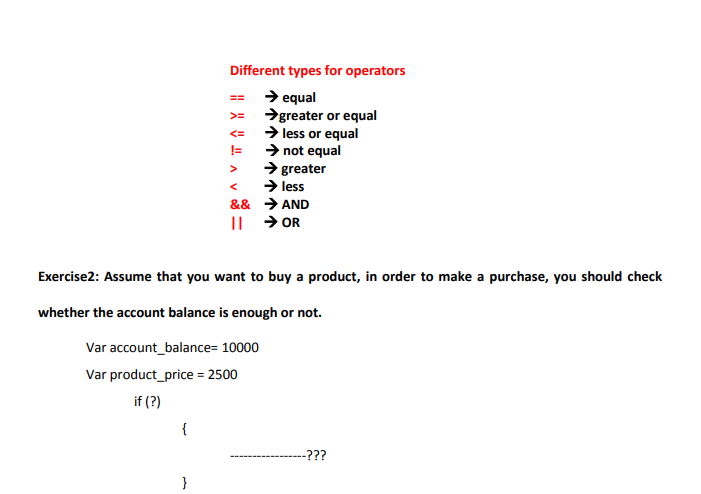 Different types for operators
> equal
→greater or equal
> less or equal
> not equal
> greater
→ less
&& > AND
|| → OR
==
>=
<=
>
Exercise2: Assume that you want to buy a product, in order to make a purchase, you should check
whether the account balance is enough or not.
Var account_balance= 10000
Var product_price = 2500
if (?)
{
-???
}
