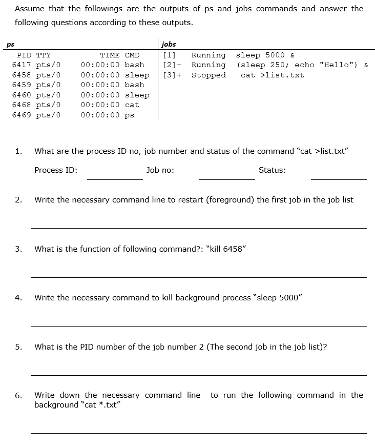 Assume that the followings are the outputs of ps and jobs commands and answer the
following questions according to these outputs.
ps
jobs
PID TTY
TIME CMD
[1]
Running sleep 5000 &
6417 pts/0
6458 pts/0
6459 pts/0
6460 pts/0
6468 pts/0
6469 pts/0
[2]- Running (sleep 250; echo "Hello") &
cat >list.txt
00:00:00 bash
00:00:00 sleep
[3]+ Stopped
00:00:00 bash
00:00:00 sleep
00:00:00 cat
00:00:00 ps
1.
What are the process ID no, job number and status of the command "cat >list.txt"
Process ID:
Job no:
Status:
2.
Write the necessary command line to restart (foreground) the first job in the job list
3.
What is the function of following command?: "kill 6458"
4.
Write the necessary command to kill background process "sleep 5000"
5.
What is the PID number of the job number 2 (The second job in the job list)?
to run the following command in the
Write down the necessary command line
background "cat *.txt"
6.
