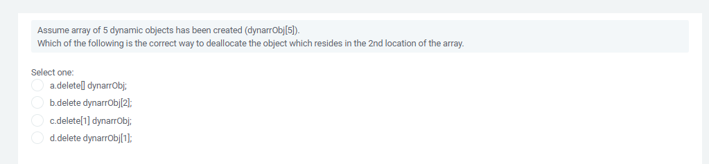 Assume array of 5 dynamic objects has been created (dynarrObj[5]).
Which of the following is the correct way to deallocate the object which resides in the 2nd location of the array.
Select one:
a.deletel] dynarrObj;
O b.delete dynarrObj[2];
c.delete[1] dynarrObj;
d.delete dynarrObj[1];
