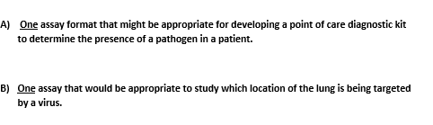 A) One assay format that might be appropriate for developing a point of care diagnostic kit
to determine the presence of a pathogen in a patient.
B) One assay that would be appropriate to study which location of the lung is being targeted
by a virus.
