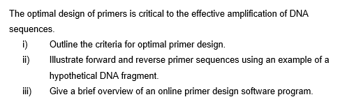 The optimal design of primers is critical to the effective amplification of DNA
sequences.
i)
Outline the criteria for optimal primer design.
i)
Illustrate forward and reverse primer sequences using an example of a
hypothetical DNA fragment.
Give a brief overview of an online primer design software program.
