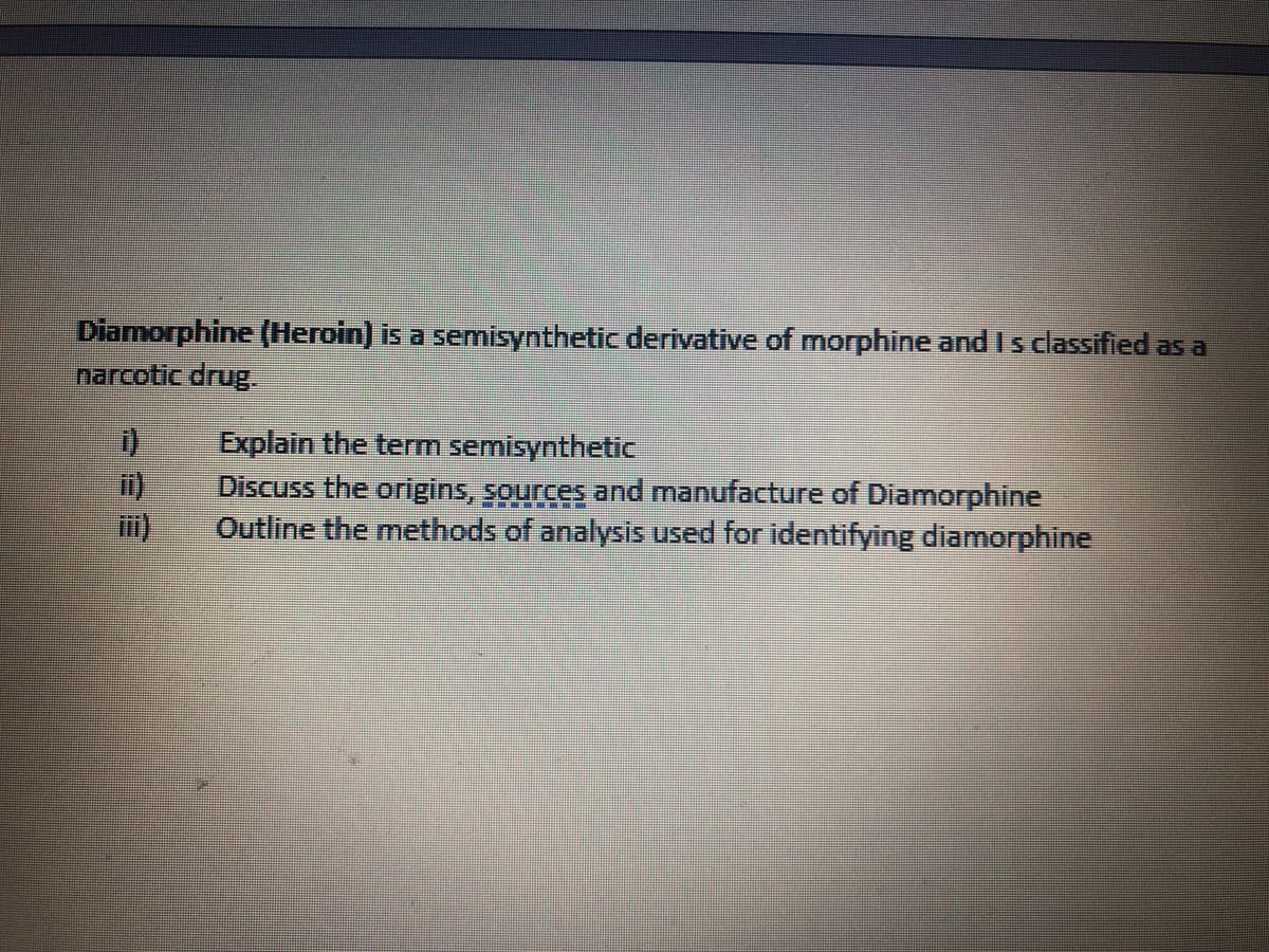 Diamorphine (Heroin) is a semisynthetic derivative of morphine and I s classified as a
narcotic drug.
Explain the term semisynthetic
Discuss the origins, sources and manufacture of Diamorphine
Outline the methods of analysİS used for identifying diamorphine
