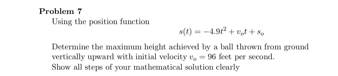 Problem 7
Using the position function
s(t) = -4.9t2 + vot + s,
Determine the maximum height achieved by a ball thrown from ground
vertically upward with initial velocity v, =
Show all steps of your mathematical solution clearly
96 feet per second.
