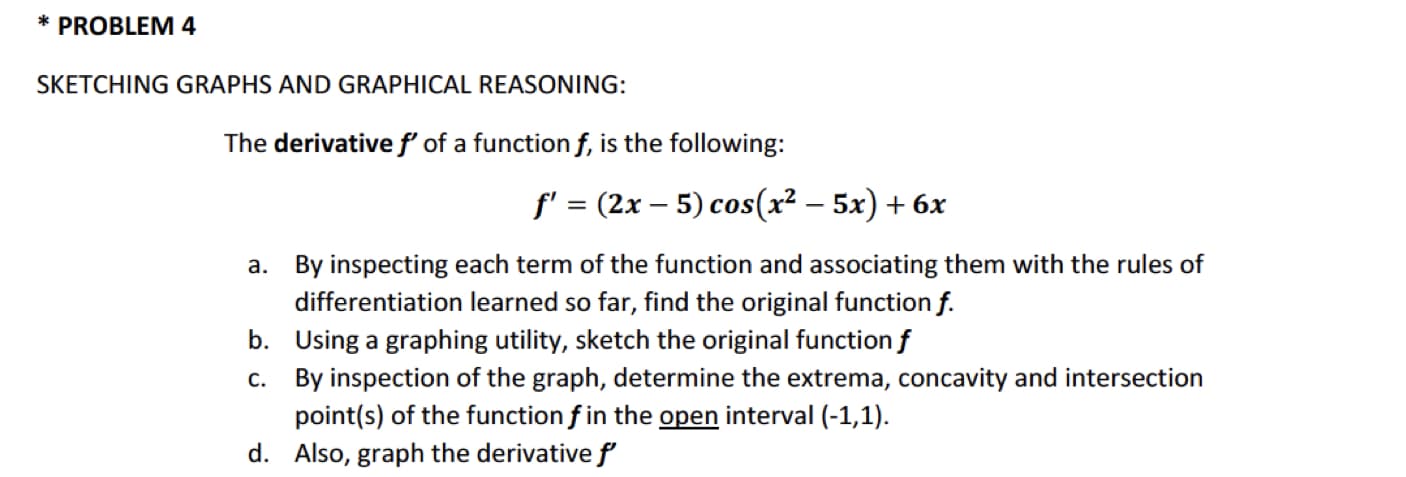 * PROBLEM4
SKETCHING GRAPHS AND GRAPHICAL REASONING:
The derivativef of a function f, is the following:
f' = (2x – 5) cos(x² – 5x) + 6x
a. By inspecting each term of the function and associating them with the rules of
differentiation learned so far, find the original function f.
b. Using a graphing utility, sketch the original function f
c. By inspection of the graph, determine the extrema, concavity and intersection
point(s) of the function f in the open interval (-1,1).
d. Also, graph the derivative f

