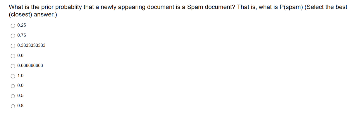 What is the prior probablity that a newly appearing document is a Spam document? That is, what is P(spam) (Select the best
(closest) answer.)
○ 0.25
○ 0.75
0.3333333333
0.6
0.666666666
○ 1.0
○ 0.0
0.5
○ 0.8