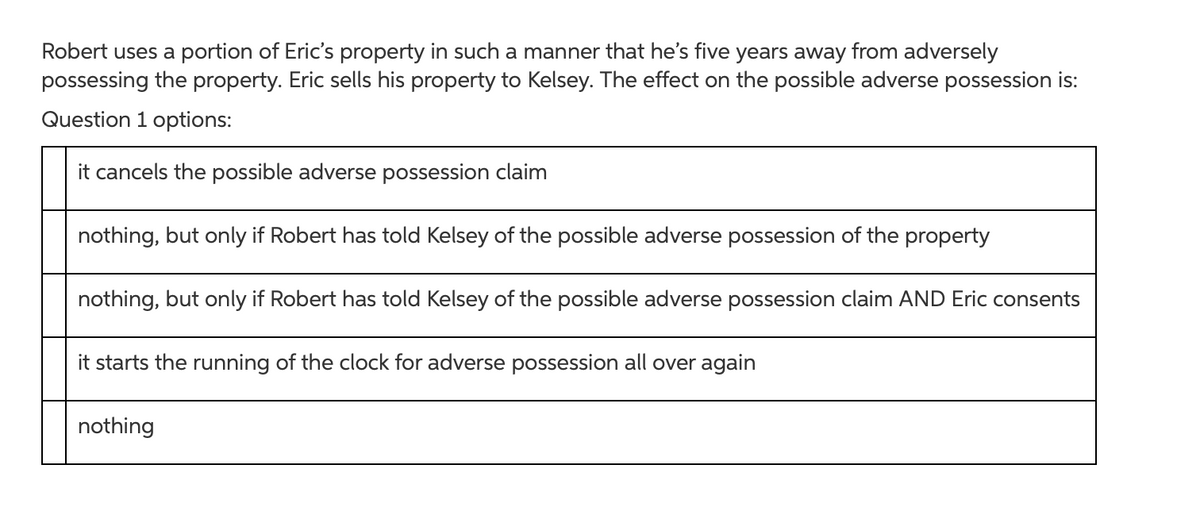 Robert uses a portion of Eric's property in such a manner that he's five years away from adversely
possessing the property. Eric sells his property to Kelsey. The effect on the possible adverse possession is:
Question 1 options:
it cancels the possible adverse possession claim
nothing, but only if Robert has told Kelsey of the possible adverse possession of the property
nothing, but only if Robert has told Kelsey of the possible adverse possession claim AND Eric consents
it starts the running of the clock for adverse possession all over again
nothing