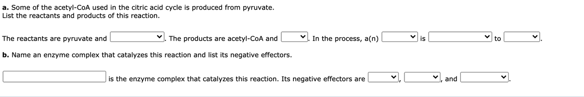a. Some of the acetyl-CoA used in the citric acid cycle is produced from pyruvate.
List the reactants and products of this reaction.
The reactants are pyruvate and
The products are acetyl-CoA and
In the process, a(n)
is
to
b. Name an enzyme complex that catalyzes this reaction and list its negative effectors.
is the enzyme complex that catalyzes this reaction. Its negative effectors are
and
