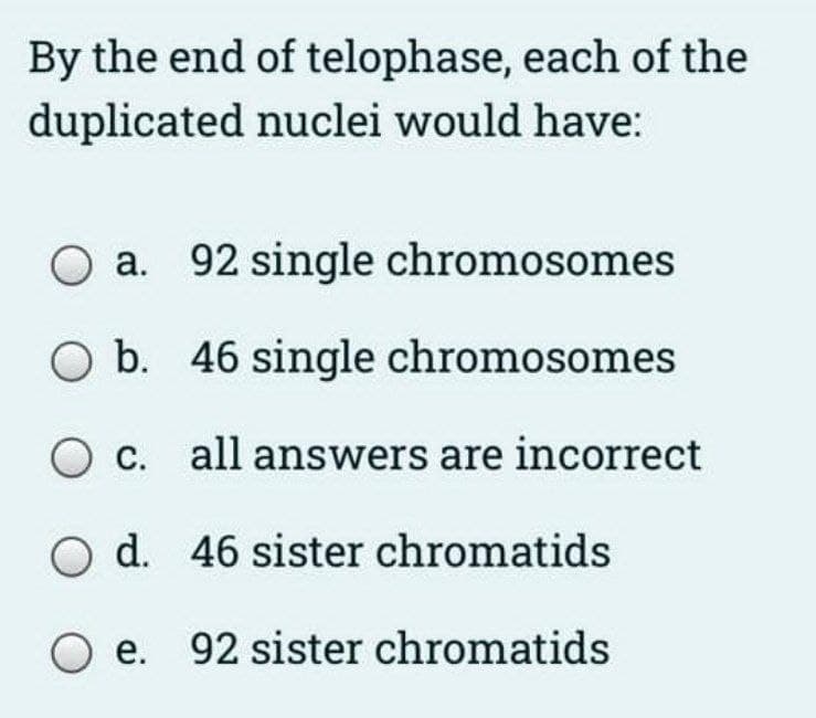 By the end of telophase, each of the
duplicated nuclei would have:
a. 92 single chromosomes
O b. 46 single chromosomes
O c. all answers are incorrect
d. 46 sister chromatids
O e. 92 sister chromatids
