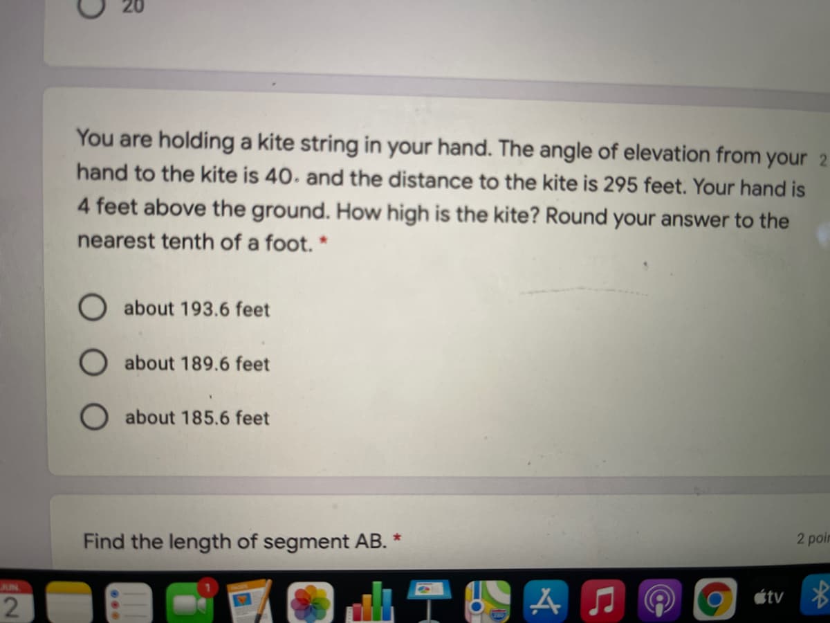 You are holding a kite string in your hand. The angle of elevation from your 2
hand to the kite is 40. and the distance to the kite is 295 feet. Your hand is
4 feet above the ground. How high is the kite? Round your answer to the
nearest tenth of a foot. *
O about 193.6 feet
about 189.6 feet
O about 185.6 feet
Find the length of segment AB. *
2 poin
JUN
6)
étv *

