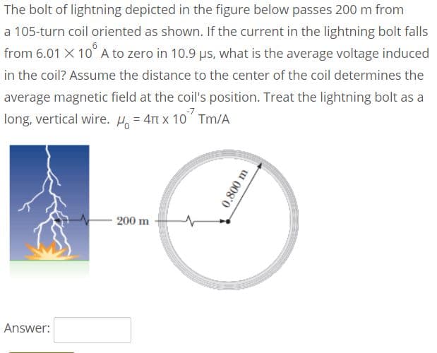 The bolt of lightning depicted in the figure below passes 200 m from
a 105-turn coil oriented as shown. If the current in the lightning bolt falls
from 6.01 X 10 A to zero in 10.9 us, what is the average voltage induced
in the coil? Assume the distance to the center of the coil determines the
average magnetic field at the coil's position. Treat the lightning bolt as a
long, vertical wire. H, = 4t x 10" Tm/A
200 m
Answer:
0.800 m
