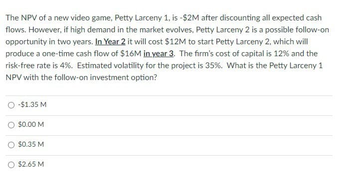 The NPV of a new video game, Petty Larceny 1, is -$2M after discounting all expected cash
flows. However, if high demand in the market evolves, Petty Larceny 2 is a possible follow-on
opportunity in two years. In Year 2 it will cost $12M to start Petty Larceny 2, which will
produce a one-time cash flow of $16M in year 3. The firm's cost of capital is 12% and the
risk-free rate is 4%. Estimated volatility for the project is 35%. What is the Petty Larceny 1
NPV with the follow-on investment option?
○ -$1.35 M
○ $0.00 M
○ $0.35 M
○ $2.65 M