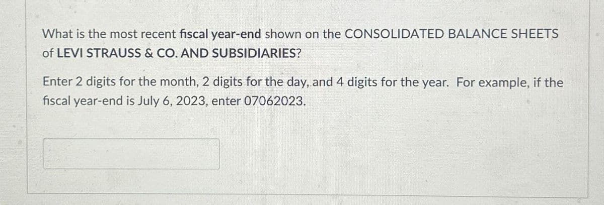 What is the most recent fiscal year-end shown on the CONSOLIDATED BALANCE SHEETS
of LEVI STRAUSS & CO. AND SUBSIDIARIES?
Enter 2 digits for the month, 2 digits for the day, and 4 digits for the year. For example, if the
fiscal year-end is July 6, 2023, enter 07062023.