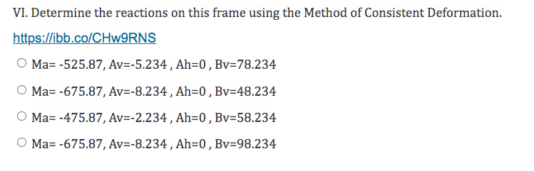VI. Determine the reactions on this frame using the Method of Consistent Deformation.
https://ibb.co/CHw9RNS
O Ma= -525.87, Av=-5.234, Ah=0, Bv=78.234
O Ma= -675.87, Av=-8.234, Ah=0, Bv=48.234
O Ma= -475.87, Av=-2.234, Ah=0, Bv=58.234
O Ma= -675.87, Av=-8.234, Ah=0, Bv=98.234