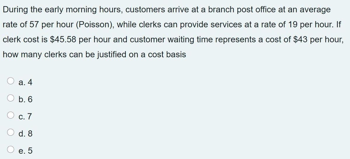 During the early morning hours, customers arrive at a branch post office at an average
rate of 57 per hour (Poisson), while clerks can provide services at a rate of 19 per hour. If
clerk cost is $45.58 per hour and customer waiting time represents a cost of $43 per hour,
how many clerks can be justified on a cost basis
а. 4
b. 6
С. 7
d. 8
e. 5
