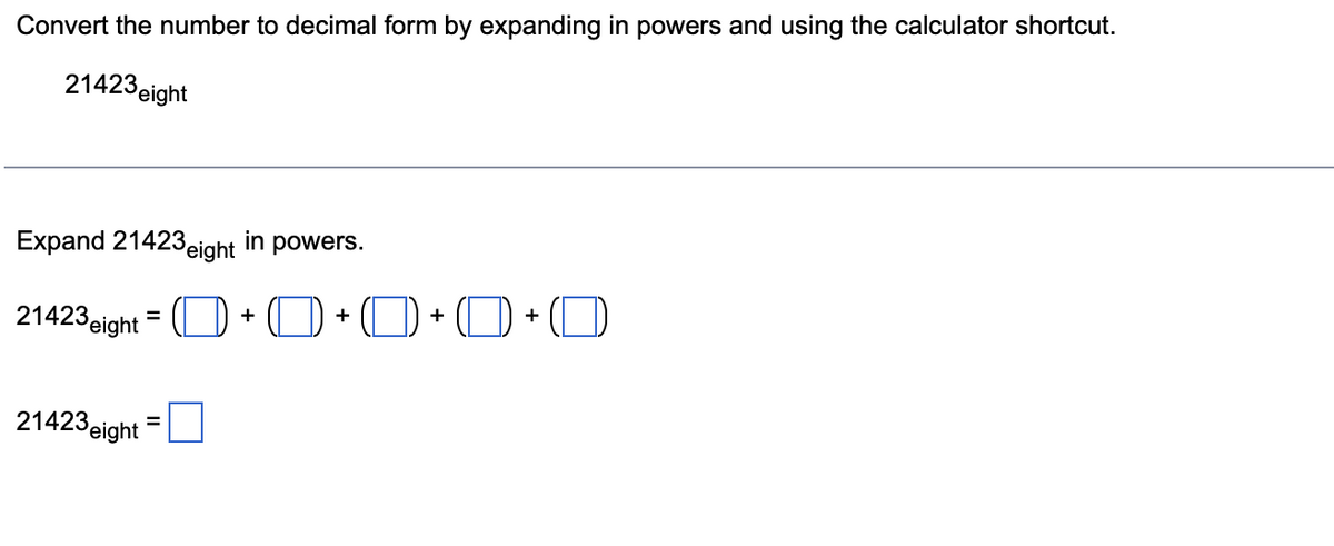 Convert the number to decimal form by expanding in powers and using the calculator shortcut.
21423 eight
Expand 21423 eight in powers.
21423 eight = + +0+0+0
21423 eight