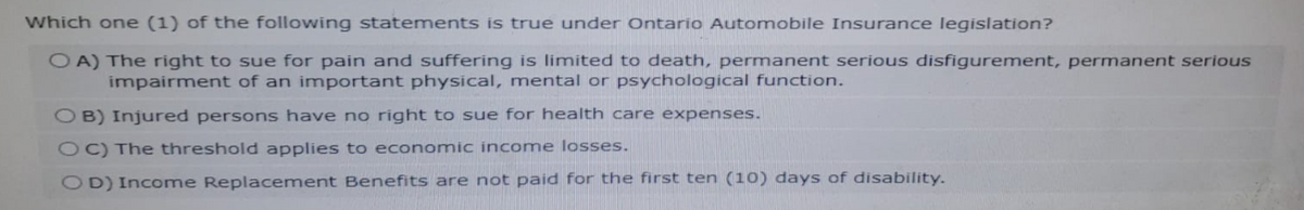 Which one (1) of the following statements is true under Ontario Automobile Insurance legislation?
OA) The right to sue for pain and suffering is limited to death, permanent serious disfigurement, permanent serious
impairment of an important physical, mental or psychological function.
OB) Injured persons have no right to sue for health care expenses.
OC) The threshold applies to economic income losses.
OD) Income Replacement Benefits are not paid for the first ten (10) days of disability.