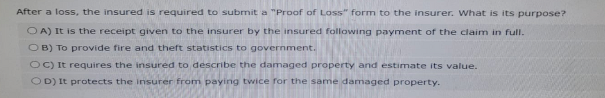 After a loss, the insured is required to submit a "Proof of Loss" form to the insurer. What is its purpose?
OA) It is the receipt given to the insurer by the insured following payment of the claim in full.
OB) To provide fire and theft statistics to government.
OC) It requires the insured to describe the damaged property and estimate its value.
OD) It protects the insurer from paying twice for the same damaged property.