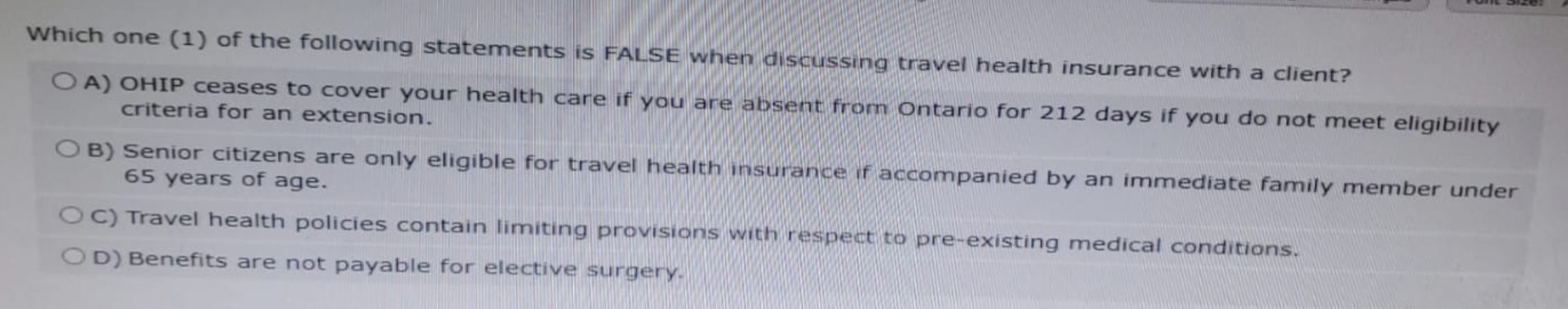 Which one (1) of the following statements is FALSE when discussing travel health insurance with a client?
OA) OHIP ceases to cover your health care if you are absent from Ontario for 212 days if you do not meet eligibility
criteria for an extension.
OB) Senior citizens are only eligible for travel health insurance if accompanied by an immediate family member under
65 years of age.
OC) Travel health policies contain limiting provisions with respect to pre-existing medical conditions.
OD) Benefits are not payable for elective surgery.