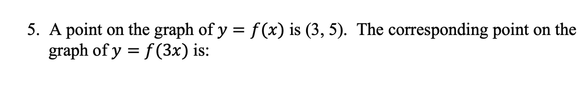 5. A point on the graph of y = f(x) is (3, 5). The corresponding point on the
graph of y = f(3x) is: