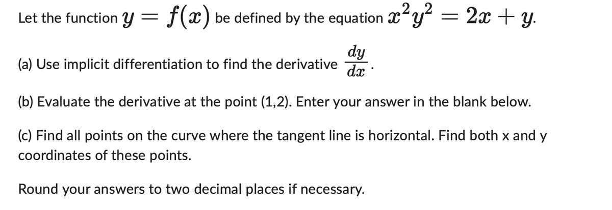 2
Let the function y = f(x) be defined by the equation x²y² = 2x + y.
(a) Use implicit differentiation to find the derivative
dy
dx
(b) Evaluate the derivative at the point (1,2). Enter your answer in the blank below.
(c) Find all points on the curve where the tangent line is horizontal. Find both x and y
coordinates of these points.
Round your answers to two decimal places if necessary.