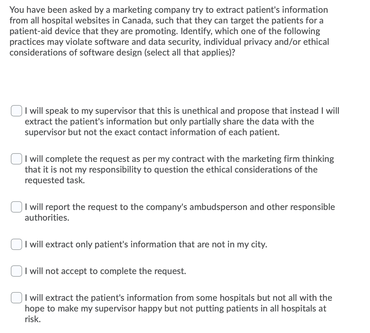 You have been asked by a marketing company try to extract patient's information
from all hospital websites in Canada, such that they can target the patients for a
patient-aid device that they are promoting. Identify, which one of the following
practices may violate software and data security, individual privacy and/or ethical
considerations of software design (select all that applies)?
I will speak to my supervisor that this is unethical and propose that instead I will
extract the patient's information but only partially share the data with the
supervisor but not the exact contact information of each patient.
I will complete the request as per my contract with the marketing firm thinking
that it is not my responsibility to question the ethical considerations of the
requested task.
I will report the request to the company's ambudsperson and other responsible
authorities.
I will extract only patient's information that are not in my city.
I will not accept to complete the request.
I will extract the patient's information from some hospitals but not all with the
hope to make my supervisor happy but not putting patients in all hospitals at
risk.
