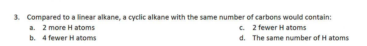 3. Compared to a linear alkane, a cyclic alkane with the same number of carbons would contain:
a. 2 more H atoms
2 fewer H atoms
b. 4 fewer H atoms
The same number of H atoms
C.
d.