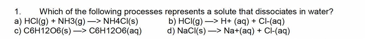 1. Which of the following processes represents a solute that dissociates in water?
a) HCI(g) + NH3(g)-> NH4Cl(s)
c) C6H12O6(s)-> C6H1206(aq)
b) HCl(g) —> H+ (aq) + Cl-(aq)
d) NaCl(s)-> Na+(aq) + Cl-(aq)