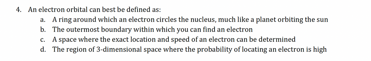 4. An electron orbital can best be defined as:
a. A ring around which an electron circles the nucleus, much like a planet orbiting the sun
b.
The outermost boundary within which you can find an electron
C. A space where the exact location and speed of an electron can be determined
d. The region of 3-dimensional space where the probability of locating an electron is high