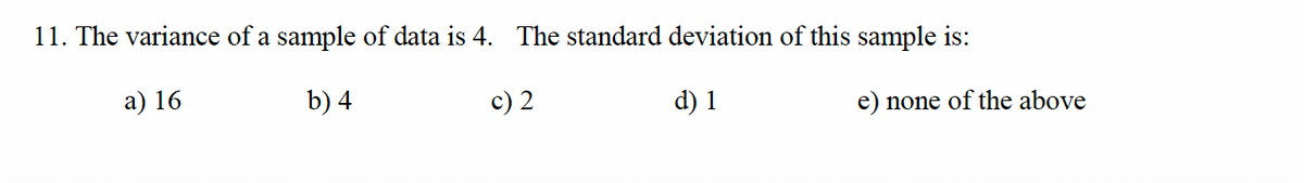11. The variance of a sample of data is 4. The standard deviation of this sample is:
a) 16
b) 4
c) 2
d) 1
e) none of the above