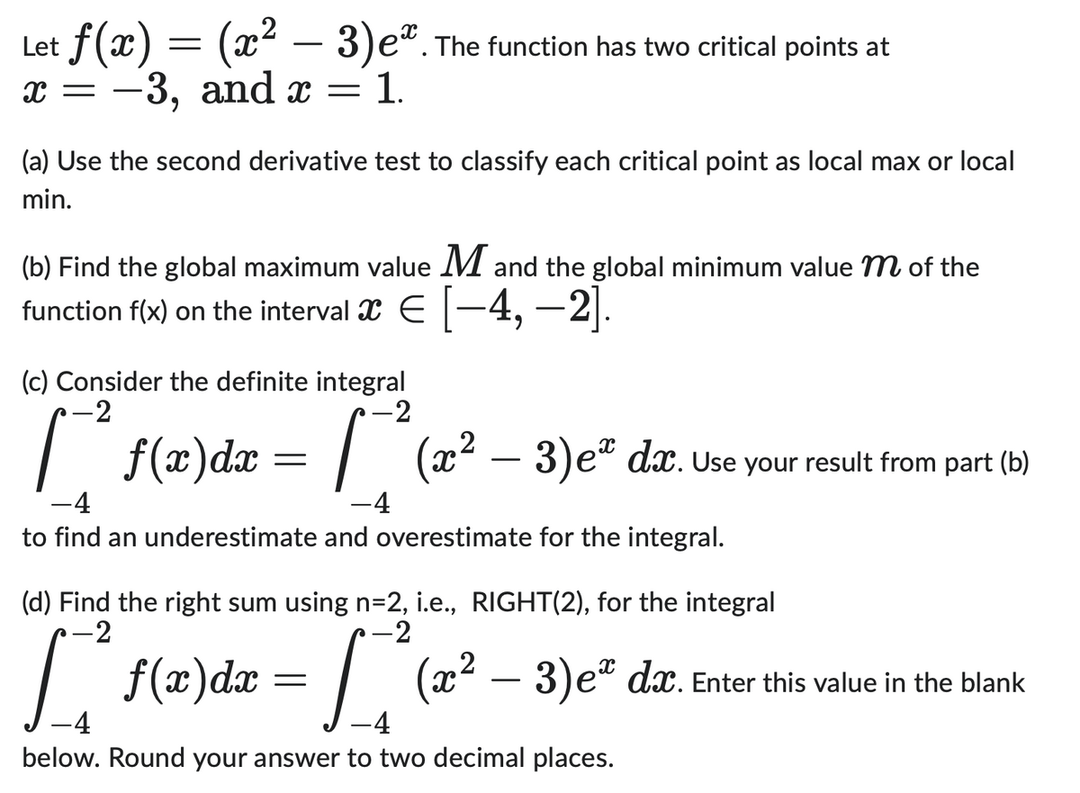 Let ƒ(x) = (x² − 3)eª. The function has two critical points at
X = -3, and x = 1.
(a) Use the second derivative test to classify each critical point as local max or local
min.
(b) Find the global maximum value M and the global minimum value m of the
function f(x) on the interval ï € [−4, −2].
(c) Consider the definite integral
-2
f(x) dx
=
f(x) dx
-2
F
-4
to find an underestimate and overestimate for the integral.
=
(x² − 3)eº dx. Use your result from part (b)
-4
(d) Find the right sum using n=2, i.e., RIGHT(2), for the integral
-2
-2
[₁² (2₂²-3) e²
-4
-4
below. Round your answer to two decimal places.
dx. Enter this value in the blank