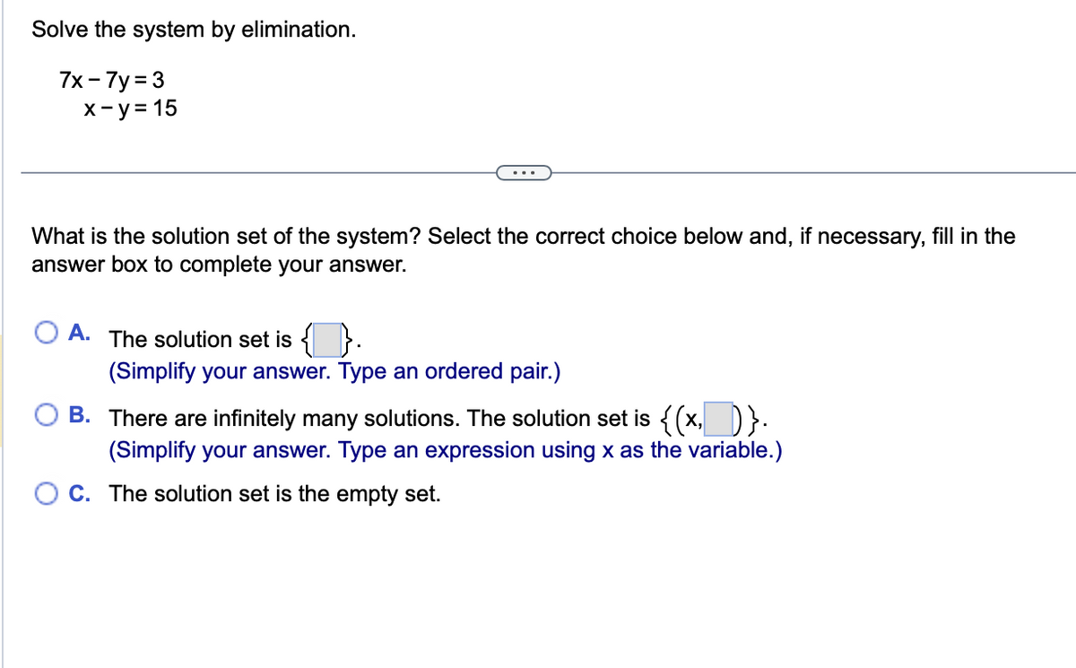 Solve the system by elimination.
7x-7y=3
x-y = 15
What is the solution set of the system? Select the correct choice below and, if necessary, fill in the
answer box to complete your answer.
A. The solution set is {}.
(Simplify your answer. Type an ordered pair.)
B.
There are infinitely many solutions. The solution set is {(x,)}.
(Simplify your answer. Type an expression using x as the variable.)
C. The solution set is the empty set.