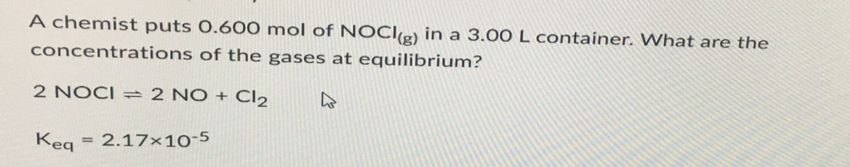 A chemist puts 0.600 mol of NOCI(g) in a 3.00 L container. What are the
concentrations of the gases at equilibrium?
2 NOCI = 2 NO + Cl₂
Keq = 2.17x10-5