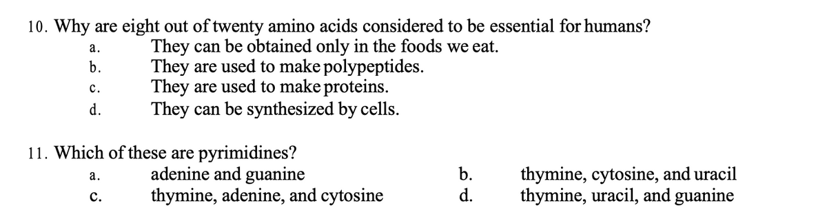 10. Why are eight out of twenty amino acids considered to be essential for humans?
They can be obtained only in the foods we eat.
They are used to make polypeptides.
They are used to make proteins.
They can be synthesized by cells.
a.
b.
C.
d.
11. Which of these are pyrimidines?
adenine and guanine
a.
C.
thymine, adenine, and cytosine
b.
d.
thymine, cytosine, and uracil
thymine, uracil, and guanine