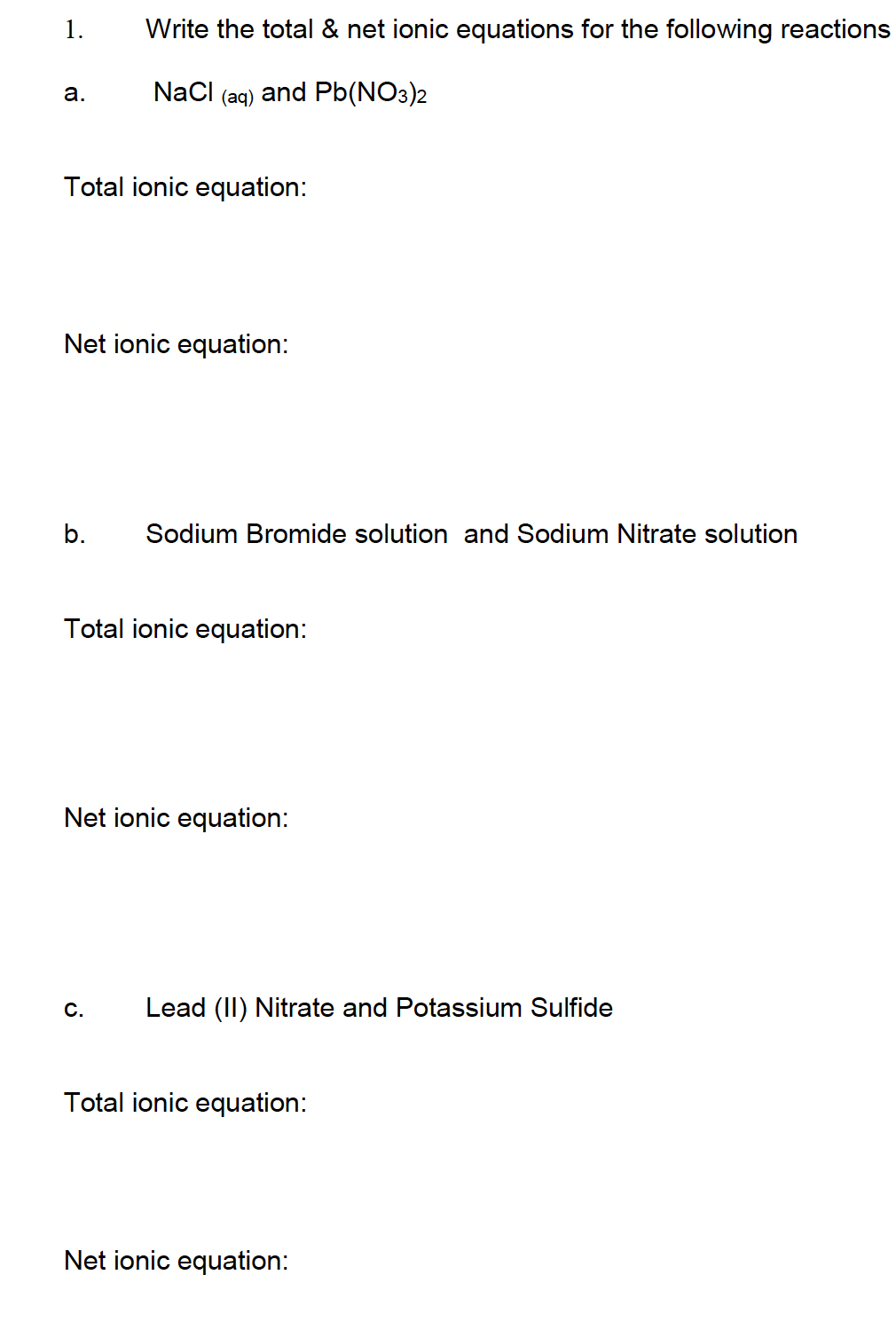 1.
a.
Write the total & net ionic equations for the following reactions
NaCl (aq) and Pb(NO3)2
Total ionic equation:
Net ionic equation:
b. Sodium Bromide solution and Sodium Nitrate solution
Total ionic equation:
Net ionic equation:
C. Lead (II) Nitrate and Potassium Sulfide
Total ionic equation:
Net ionic equation: