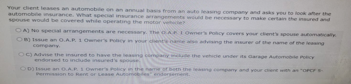 Your client leases an automobile on an annual basis from an auto leasing company and asks you to look after the
automobile insurance. What special insurance arrangements would be necessary to make certain the insured and
spouse would be covered while operating the motor vehicle?
OA) No special arrangements are necessary. The O.A.P. 1 Owner's Policy covers your client's spouse automatically.
OB) Issue an O.A.P. 1 Owner's Policy in your client's name also advising the insurer of the name of the leasing
company.
OC) Advise the insured to have the leasing company include the vehicle under its Garage Automobile Policy
endorsed to include insured's spouse.
OD) Issue an O.A.P. 1 Owner's Policy in the name of both the leasing company and your client with an "OPCF 5-
Permission to Rent or Lease Automobiles" endorsement.
