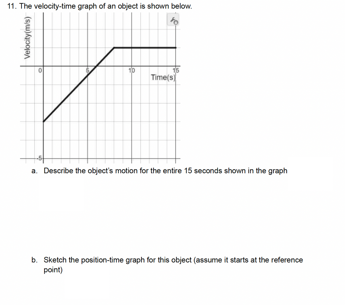 11. The velocity-time graph of an object is shown below.
Velocity(m/s)
0
15
5
Time(s)
a. Describe the object's motion for the entire 15 seconds shown in the graph
b. Sketch the position-time graph for this object (assume it starts at the reference
point)