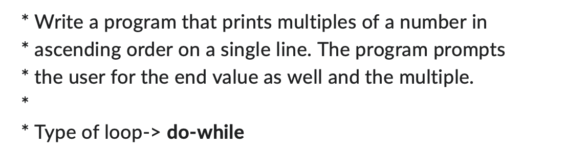 Write a program that prints multiples of a number in
ascending order on a single line. The program prompts
the user for the end value as well and the multiple.
*
*
*
*
*
Type of loop-> do-while