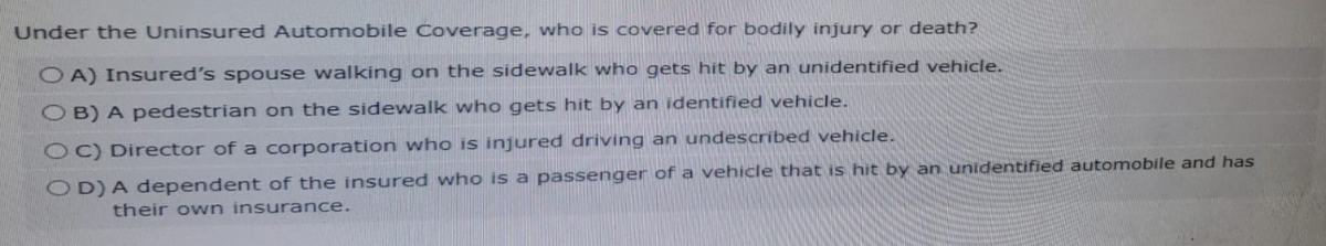 Under the Uninsured Automobile Coverage, who is covered for bodily injury or death?
OA) Insured's spouse walking on the sidewalk who gets hit by an unidentified vehicle.
OB) A pedestrian on the sidewalk who gets hit by an identified vehicle.
OC) Director of a corporation who is injured driving an undescribed vehicle.
OD) A dependent of the insured who is a passenger of a vehicle that is hit by an unidentified automobile and has
their own insurance.