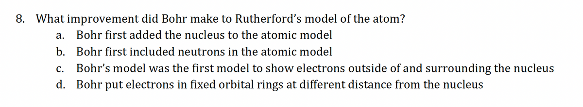 8. What improvement did Bohr make to Rutherford's model of the atom?
a. Bohr first added the nucleus to the atomic model
b. Bohr first included neutrons in the atomic model
C. Bohr's model was the first model to show electrons outside of and surrounding the nucleus
d. Bohr put electrons in fixed orbital rings at different distance from the nucleus